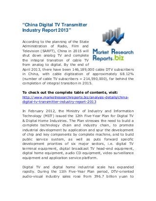 “China Digital TV Transmitter
Industry Report 2013”
According to the planning of the State
Administration of Radio, Film and
Television (SARFT), China in 2015 will
shut down analog TV and complete
the integral transition of cable TV
from analog to digital. By the end of
April 2013, there have been 146,189,000 cable DTV subscribers
in China, with cable digitization of approximately 68.12%
(number of cable TV subscribers = 214,590,000), far behind the
completion of integral transition in 2015.
To check out the complete table of contents, visit:
http://www.marketresearchreports.biz/analysis-details/chinadigital-tv-transmitter-industry-report-2013
In February 2012, the Ministry of Industry and Information
Technology (MIIT) issued the 12th Five-Year Plan for Digital TV
& Digital Home Industries. The Plan stresses the need to build a
complete technology chain and industry chain, to promote
industrial development by application and spur the development
of chip and key components by complete machine, and to build
public service system, as well as puts forward specific
development priorities of six major sectors, i.e. digital TV
terminal equipment, digital broadcast TV head-end equipment,
digital home equipment, audio CD equipment, video surveillance
equipment and application service platform.
Digital TV and digital home industrial scale has expanded
rapidly. During the 11th Five-Year Plan period, DTV-oriented
audio-visual industry sales rose from 396.7 billion yuan to

 