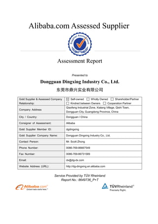 Alibaba.com Assessed Supplier
Assessment Report
Presented to
Dongguan Dingxing Industry Co., Ltd.
东莞市鼎兴实业有限公司
Gold Supplier & Assessed Company
Relationship:
Self-owned Wholly Owned Shareholder/Partner
Kindred between Owners Cooperation Partner
Company Address
Qiaofeng Industrial Zone, Xialang Village, Qishi Town,
Dongguan City, Guangdong Province, China
City / Country: Dongguan / China
Consigner of Assessment: Alibaba
Gold Supplier Member ID: dgdingxing
Gold Supplier Company Name: Dongguan Dingxing Industry Co., Ltd.
Contact Person: Mr. Scott Zhong
Phone Number: 0086-769-86667549
Fax Number: 0086-769-86731589
Email: dx@dg-dx.com
Website Address (URL): http://dg-dingxing.en.alibaba.com
Service Provided by TÜV Rheinland
Report No.: 8649736_P+T
 