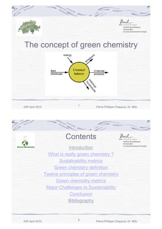The concept of green chemistry

22th April 2010

1

Pierre-Philippe Chappuis, Dr. MSc

Contents
Introduction
What is really green chemistry ?
Sustainability metrics
Green chemistry definition
Twelve principles of green chemistry
Green chemistry metrics
Major Challenges to Sustainability
Conclusion
Bibliography

22th April 2010

2

--------------------Pierre-Philippe Chappuis, Dr. MSc

 