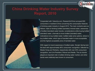 Cooperated with 1diaocha.com, ResearchInChina surveyed 600
consumers in mainland China concerning the consumption features
of drinking water industry in August 2010. The main contents were as
follows: habit of drinking bottled (barreled) mineral water, awareness
of bottled (barreled) water brands, considerations while buying bottled
(barreled) water, channels to know bottled (barreled) water,
motivations to buy bottled water, bottled water price options, where to
buy bottled water, which type of barreled water is more acceptable,
and the highest acceptable price of barreled water.
With regard to brand awareness of bottled water, Nongfu Spring took
the lead with approximately 80% consumers’ recognition, followed by
Master Kong and Wahaha, respectively with over 40% consumers’
recognition, and Uni-President, Robust and Nestle. The six brands
played an important role in bottled drinking water market, and other
bands were relatively less known to consumers.
China Drinking Water Industry Survey
Report, 2010
 