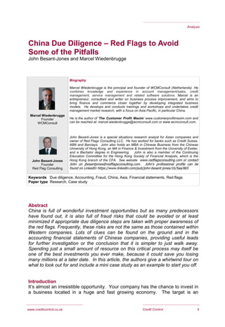 1Credit Control
China Due Diligence – Red Flags to Avoid
Some of the Pitfalls
John Besant-Jones and Marcel Wiedenbrugge
Abstract
China is full of wonderful investment opportunities but as many predecessors
have found out, it is also full of fraud risks that could be avoided or at least
minimized if appropriate due diligence steps are taken with proper awareness of
the red flags. Frequently, these risks are not the same as those contained within
Western companies. Lots of clues can be found on the ground and in the
accounting financial statements of Chinese companies, providing useful leads
for further investigation or the conclusion that it is simpler to just walk away.
Spending just a small amount of resource on this critical process may itself be
one of the best investments you ever make, because it could save you losing
many millions at a later date. In this article, the authors give a whirlwind tour on
what to look out for and include a mini case study as an example to start you off.
Introduction
It’s almost an irresistible opportunity. Your company has the chance to invest in
a business located in a huge and fast growing economy. The target is an
Analysis
www.creditcontrol.co.uk
Biography
Marcel Wiedenbrugge is the principal and founder of WCMConsult (Netherlands). He
combines knowledge and experience in account management/sales, credit
management, service management and related software solutions. Marcel is an
entrepreneur, consultant and writer on business process improvement, and aims to
bring finance and commerce closer together by developing integrated business
models. He develops and conducts trainings and workshops and undertakes credit
management market research, with a focus on Asia Pacific, in particular China.
He is the author of ‘The Customer Profit Maxim’ www.customerprofitmaxim.com and
can be reached at: marcel.wiedenbrugge@wcmconsult.com or www.wcmconsult.com.
John Besant-Jones is a special situations research analyst for Asian companies and
owner of Red Flags Consulting LLC. He has worked for banks such as Credit Suisse,
ABN and Barclays. John also holds an MBA in Chinese Business from the Chinese
University of Hong Kong, an MA in Finance & Investment from the University of Exeter,
and a Bachelor degree in Engineering. John is also a member of the Continuing
Education Committee for the Hong Kong Society of Financial Analysts, which is the
Hong Kong branch of the CFA. See website www.redflagsconsulting.com or contact
John on jbesantjones@redflagsconsulting.com. John’s professional profile can be
found on LinkedIn https://www.linkedin.com/pub/john-besant-jones/1b/5aa/865
Marcel Wiedenbrugge
Founder
WCMConsult
Keywords Due diligence, Accounting, Fraud, China, Asia, Financial statements, Red flags
Paper type Research, Case study
John Besant-Jones
Founder
Red Flag Consulting
 