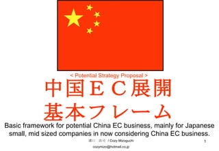 中国ＥＣ展開基本フレーム 溝口　浩司  / Cozy Mizoguchi [email_address] < Potential Strategy Proposal > Basic framework for potential China EC business, mainly for Japanese small, mid sized companies in now considering China EC business. 