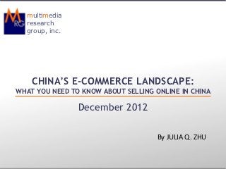 multimedia
  research
  group, inc.




    CHINA’S E-COMMERCE LANDSCAPE:
WHAT YOU NEED TO KNOW ABOUT SELLING ONLINE IN CHINA

                December 2012

                                     By JULIA Q. ZHU
 