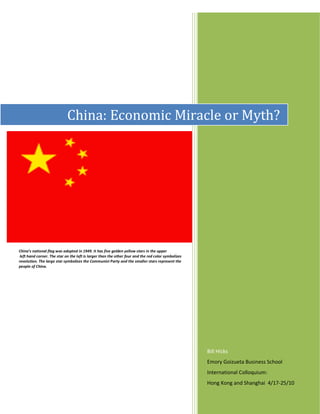China: Economic Miracle or Myth?




C

China’s national flag was adopted in 1949. It has five golden yellow stars in the upper
 left hand corner. The star on the left is larger than the other four and the red color symbolizes
revolution. The large star symbolizes the Communist Party and the smaller stars represent the
people of China.




                                                                                                     Bill Hicks
                                                                                                     Emory Goizueta Business School
                                                                                                     International Colloquium:
                                                                                                     Hong Kong and Shanghai 4/17-25/10
 