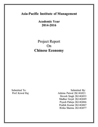 Asia-Pacific Institute of Management 
Academic Year 
2014-2016 
Project Report 
On 
Chinese Economy 
Submiitttted To:: Submiitttted By:: 
Prroff.. Kewall Rajj Ashiima Pattwall 2K14G021 
Devesh Siingh 2K14G033 
Madhurr Goyall 2K14G049 
Piiyush Pahujja 2K14G066 
Prratthiik Kumarr 2K14G067 
Riittiika Sharrma 2K14G077 
 
