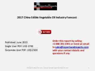 2017 China Edible Vegetable Oil Industry Forecast
Published: June 2013
Single User PDF: US$ 1700
Corporate User PDF: US$ 2500
Order this report by calling
+1 888 391 5441 or Send an email
to sales@reportsandreports.com
with your contact details and
questions if any.
1© ReportsnReports.com / Contact sales@reportsandreports.com
 