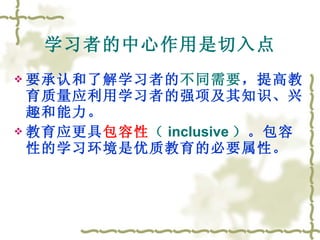 学习者的中心作用是切入点 要承认和了解学习者的 不同需要 ，提高教育质量应利用学习者的强项及其知识、兴趣和能力。 教育应更具 包容性 （ inclusive ） 。包容性的学习环境是优质教育的必要属性。 