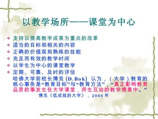 以教学场所——课堂为中心 支持以提高教学成果为重点的改革 适当的目标和相关的内容 正确的价值观和熟练的技能 充足而有效的教学时间 以学生为中心的课堂教学 定期、可靠、及时的评估 哈佛大学前校长博克 (D.Bok)  认为，（大学）教育的核心事务是 “ 教育目标 ” 与 “ 教育方法 ” ， “ 真正影响教育品质的事发生在大学课堂，师生互动的教学情景中 。 ” 博克《低成就的大学》， 2006 年 