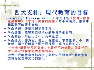 四大支柱：现代教育的目标 《 Learning: Treasure within 》中文译名 《教育－财富蕴藏其中》《学习－内在的财富》 的不同涵义。报告中提出教育的四个支柱： 学会求知：即获取知识的手段； 学会做事：能够对自己所处的环境产生影响； 学会共处：与他人合作、共同生活； 学会做人：即身心、智力、敏感性、审美意识、个人责任感、精神价值等方面全面发展，成为完善的人。   “ 学会”既是学习的目标，也是学习的结果。还是学习者在学习过程中的状态和效率。 四大支柱的教育目标表明，新世纪的教育将 “ 重新强调教育的伦理和文化内涵 ” 。 