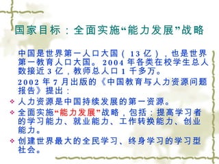 国家目标：全面实施 “ 能力发展 ” 战略 中国是世界第一人口大国（ 13 亿），也是世界第一教育人口大国。 2004 年各类在校学生总人数接近 3 亿，教师总人口 1 千多万。 2002 年 7 月出版的《中国教育与人力资源问题报告》提出： 人力资源是中国持续发展的第一资源。 全面实施 “ 能力发展 ” 战略，包括：提高学习者的学习能力、就业能力、工作转换能力、创业能力。 创建世界最大的全民学习、终身学习的学习型社会。 