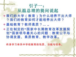 引子一： 从温总理的提问说起 我们的大学（教育）为什么培养不出大师？我们的教育如何才能培养出大师？ 基础教育？教师素质？… .. 正在制定的“国家中长期教育改革发展规划”国家领导最关心的问题：教育公平与协调发展、素质教育、教学改革。 终身学习体系中学校教育的性质、功能与任务。 