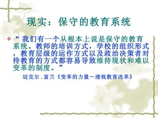 现实：保守的教育系统 “ 我们有一个 从根本上说是保守的教育系统 。教师的培训方式，学校的组织形式，教育层级的运作方式以及政治决策者对待教育的方式都容易导致 维持现状和难以变革的制度 。” 迈克尔 . 富兰《变革的力量－透视教育改革》 