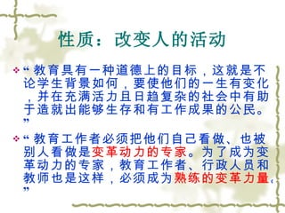 性质：改变人的活动 “ 教育具有一种道德上的目标，这就是不论学生背景如何，要使他们的一生有变化，并在充满活力且日趋复杂的社会中有助于造就出能够生存和有工作成果的公民。” “ 教育工作者必须把他们自己看做、也被别人看做是 变革动力的专家 。为了成为变革动力的专家，教育工作者、行政人员和教师也是这样，必须成为 熟练的变革力量 。” 