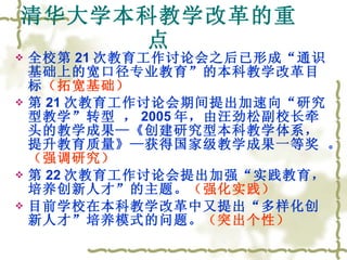 清华大学本科教学改革的重点 全校第 21 次教育工作讨论会之后已形成“通识基础上的宽口径专业教育”的本科教学改革目标 （拓宽基础）   第 21 次教育工作讨论会期间提出加速向“研究型教学”转型 ， 2005 年，由汪劲松副校长牵头的教学成果—《创建研究型本科教学体系，提升教育质量》—获得国家级教学成果一等奖 。 （强调研究） 第 22 次教育工作讨论会提出加强“实践教育，培养创新人才”的主题。 （强化实践） 目前学校在本科教学改革中又提出“多样化创新人才”培养模式的问题。 （突出个性） 