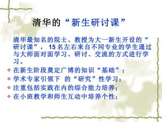 清华的 “新生研讨课” 清华最知名的院士、教授为大一新生开设的“研讨课”， 15 名左右来自不同专业的学生通过与大师面对面学习、研讨、交流的方式进行学习。 在新生阶段奠定广博的知识“基础”； 学术专家引领下 的“研究”性学习； 注重包括实践在内的综合能力培养； 在小班教学和师生互动中培养个性； 