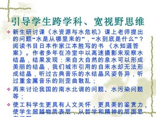 引导学生跨学科、宽视野思维 新生研讨课《水资源与水危机》课上老师提出的问题 “ 水是从哪里来的 ” ， “ 水到底是什么 ” ？阅读书目日本作家江本胜写的书   《水知道答案》。作者多年在冷室中以高速摄影来观察水结晶，结果发现：来自大自然的泉水可以形成美丽的结晶，我们城市引用的自来水却无法形成结晶，听过古典音乐的水结晶风姿各异，听过重金属音乐的则歪曲散乱； 再来讨论我国的南水北调的问题、水污染问题等； 使工科学生更具有人文关怀，更具美的鉴赏力 , 使学生超越物质表层，从哲学和精神的层面思考问题 . 