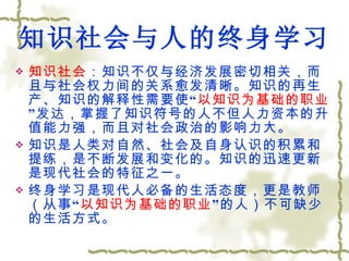 知识社会与人的终身学习 知识社会 ：知识不仅与经济发展密切相关，而且与社会权力间的关系愈发清晰。知识的再生产、知识的解释性需要使“ 以知识为基础的职业 ”发达，掌握了知识符号的人不但人力资本的升值能力强，而且对社会政治的影响力大。 知识是人类对自然、社会及自身认识的积累和提练，是不断发展和变化的。知识的迅速更新是现代社会的特征之一。 终身学习是现代人必备的生活态度，更是教师（从事“ 以知识为基础的职业 ”的人）不可缺少的生活方式。 