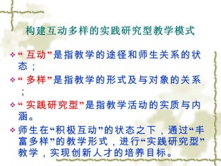 构建互动多样的实践研究型教学模式 “ 互动” 是指教学的途径和师生关系的状态； “ 多样” 是指教学的形式及与对象的关系； “ 实践研究型” 是指教学活动的实质与内涵。 师生在“积极互动”的状态之下，通过“丰富多样”的教学形式，进行“实践研究型”教学，实现创新人才的培养目标。 