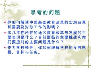 思考的问题 你如何解读中国基础教育改革的宏观背景和需要及对你工作的影响？ 这几年你所在的地区教育改革与发展的主要表现是什么？目前面临的主要挑战和你们要应对的主要问题是什么？ 作为学校领导，你如何理解学校的发展愿景、目标与任务。 