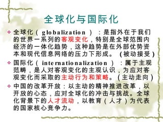 全球化与国际化 全球化（ globalization ）   ：是指外在于我们的世界一系列的 客观变化 ，特别是全球范围内经济的一体化趋势，这种趋势是在外部优势资本和现代信息网络的压力下形成。   ( 被动接受 ) 国际化（ internationalization ）   ：属于主观范畴，是人对客观变化的主观认识，为应对客观变化而采取的 主动行为和策略 。 ( 主动走向 ) 中国的改革开放：以主动的精神推进改革，以开放的心态，应对全球化的冲击与挑战。全球化背景下的 人才流动 ，以教育（人才）为代表的国家核心竞争力。 