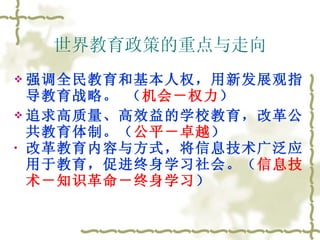 世界教育政策的重点与走向 强调全民教育和基本人权，用新发展观指导教育战略。 （ 机会－权力 ） 追求高质量、高效益的学校教育，改革公共教育体制。（ 公平－卓越 ） 改革教育内容与方式，将信息技术广泛应用于教育，促进终身学习社会。（ 信息技术－知识革命－终身学习 ） 