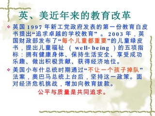 英、美近年来的教育改革   英国 1997 年新工党政府发表的第一份教育白皮书提出 “ 追求卓越的学校教育 ”  。 2003 年，英国财政部发布了 “ 每个儿童都重要 ” 的儿童绿皮书，提出儿童福祉 （ well-being ）的五项指标：拥有健康身体、保持生活安全、享受成功乐趣、做出积极贡献、获得经济地位。 美国小布什总统时期通过“ 不让一个孩子掉队 ”法案，奥巴马总统上台后，坚持这一政策。面对经济危机挑战，增加向教育拨款。 公平与质量是共同追求。 