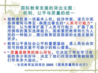国际教育发展的突出主题： 权利、公平与质量的统一 受教育权是一项基本人权。经济学家、诺贝尔奖获得者阿马蒂亚 · 森提出著名的“ 人类可行能力 ”理论，认为教育扩展了人类可行能力，扩展了其所拥有的真实选择能力。国家要把教育转化为人民的一种能力，通过教育促进国家的全面发展和进步。 教育公平是社会公平的重要基础，是人类社会实现可持续发展不可缺少的核心要素。 “ 质量是教育的核心所在 。它决定了学生学习收获的多少和好坏，决定了他们所受的教育能给他们带来多大益处。” －全民教育监测报告 2005 《提高质量势在必行》 