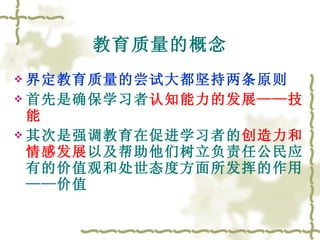 教育质量的概念 界定教育质量的尝试大都坚持两条原则 首先是确保学习者 认知能力的发展——技能 其次是强调教育在促进学习者的 创造力和情感发展 以及帮助他们树立负责任公民应有的价值观和处世态度方面所发挥的作用——价值 