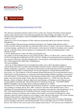 China Education and Training Industry Report, 2013-2016
The education and training industry mainly involves in after-class tutoring, IT training, foreign language
training, online education, pre-school education and skill cultivating. In China, the market size of the
education and training industry soared from RMB610 billion in 2008 to RMB955.4 billion in 2012, with the
CAGR of 11.87%.
During 2012-2013, the development of China education and training industry presented the following
characteristics:
1. More and More Education Groups and Internet Enterprises Are Tapping Online Education Field
On the one hand, education institutions are launching online courses covering a wide range of domains, such
as foreign language, qualification test, skill education, and tutoring for students at elementary and secondary
schools; on the other hand, internet enterprises are making positive efforts in building platform to share
education content.
2. Private Kindergartens in China Are Witnessing Rapid Growth
The number of private kindergartens increased from 48,368 in 2002 to 115,404 in 2011, with the CAGR of
10.14% or the proportion surging from 43.28% to 69.21%. Thanks to the preferential policies, provinces and
cities all across China have introduced &ldquo;Three-Year-Long Pre-school Education Action Plan&rdquo;, a
move which triggered the number hike of kindergartens.
The report highlights:
Overview of China Education Cause (including the number of pre-school education/compulsory
education/high school and secondary education/ higher education schools, enrollment, number of internal
students and number of graduates ); Development Environment of China Education and Training Industry
(including GDP, population, residents&rsquo; income and expenditure, national education fund input,
macro-policy, etc.) Development of Non-Government Funded Education and Vocational Education (survey,
related polices, market breakdown, etc.) Education and Training Industry Market (including overall market
scale and tendency, IT training market, foreign language training market, young children&rsquo;s training
market, after-class tutoring market, online education training market, etc. ) Profile, Revenue, Revenue
Structure, Outlets & Students, Business Model and Latest Dynamics of Enterprises in the Education and
Training Industry (including New Oriental Education & Technology Group, Inc., TAL EDUCATION
GROUP, ChinaEdu Corp and China Distance Education Holdings Ltd., CDEL)
Founded in 1993, New Oriental Education & Technology Group, Inc. is mainly engaged in English training
and consulting on studying abroad. Since 2008, it started to stretch the whole industrial chain, such as
establishing Youwin individualized learning center and launching extracurricular counseling business. As of
2012, New Oriental Education & Technology Group, Inc. mainly involved in language training, test
counseling, tutoring for elementary and secondary school students and students in kindergartens, online
education, education software businesses and reselling of other education technologies. By revenue structure,
language training and test counseling are major contributors to its revenue and profit.
Established in 2003, TAL EDUCATION GROUP specializes in extracurricular counseling, with tutoring
services including small classes, personalized premium services and online courses as of 2012. In FY2013
(Feb.29, 2012-Feb.28, 2013), the revenue of the company increased by 27.27% year-on-year to USD225.93
China Education and Training Industry Report, 2013-2016
 