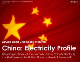 Learn more @ www.zpryme.com | www.smartgridresearch.org
December 2011




Zpryme Smart Grid Insights Presents:


China: Electricity Profile
What implications will the dramatic shift in China‟s electricity
cocktail have for the United States and rest of the world?
                                                          Copyright © 2011 Zpryme Research & Consulting, LLC All rights reserved.
 