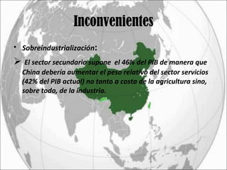 Inconvenientes Sobreindustrialización :   El sector secundario supone  el 46% del PIB de manera que China debería aumentar el peso relativo del sector servicios (42% del PIB actual) no tanto a costa de la agricultura sino, sobre todo, de la industria. 