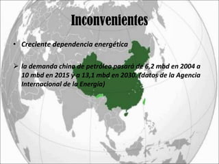 Inconvenientes Creciente dependencia energética la demanda china de petróleo pasará de 6,2 mbd en 2004 a 10 mbd en 2015 y a 13,1 mbd en 2030. (datos de la Agencia Internacional de la Energía)  