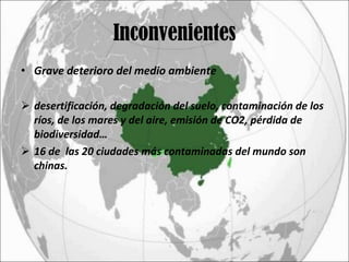 Inconvenientes Grave deterioro del medio ambiente desertificación, degradación del suelo, contaminación de los ríos, de los mares y del aire, emisión de CO2, pérdida de biodiversidad… 16 de  las 20 ciudades más contaminadas del mundo son chinas. 