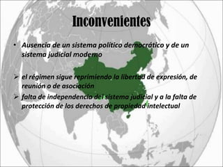 Inconvenientes Ausencia de un sistema político democrático y de un sistema judicial moderno el régimen sigue reprimiendo la libertad de expresión, de reunión o de asociación falta de independencia del sistema judicial y a la falta de protección de los derechos de propiedad intelectual 