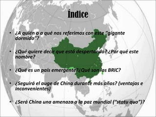 Índice ¿A quién o a qué nos referimos con este “gigante dormido”? ¿Qué quiere decir que está despertando? ¿Por qué este nombre? ¿Qué es un país emergente?¿Qué son los BRIC? ¿Seguirá el auge de China durante más años? (ventajas e inconvenientes)  ¿Será China una amenaza a la paz mundial (“statu quo”)? 
