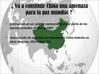 ¿ Va a constituir China una amenaza para la paz mundial ?  destrucción de un satélite meteorológico por parte de las fuerzas armadas chinas en 2007 construcción de su primer portaaviones ( China todavía no tiene ninguno, EEUU tiene 11) 