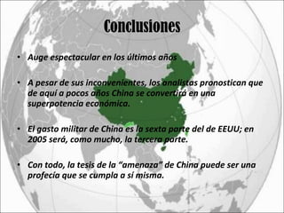 Conclusiones Auge espectacular en los últimos años A pesar de sus inconvenientes, los analistas pronostican que de aquí a pocos años China se convertirá en una superpotencia económica. El gasto militar de China es la sexta parte del de EEUU; en 2005 será, como mucho, la tercera parte. Con todo, la tesis de la “amenaza” de China puede ser una profecía que se cumpla a sí misma. 