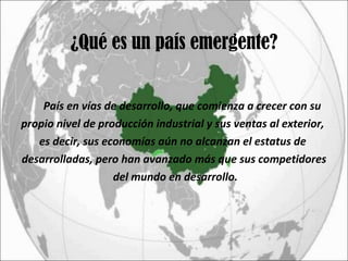 ¿Qué es un país emergente? País en vías de desarrollo, que comienza a crecer con su  propio nivel de producción industrial y sus ventas al exterior,  es decir, sus economías aún no alcanzan el estatus de  desarrolladas, pero han avanzado más que sus competidores del mundo en desarrollo. 