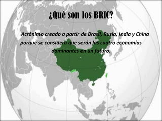 ¿Qué son los BRIC? Acrónimo creado a partir de Brasil, Rusia, India y China porque se considera que serán las cuatro economías  dominantes en un futuro. 