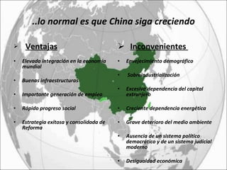 ..lo normal es que China siga creciendo Ventajas Elevada integración en la economía mundial  Buenas infraestructuras  Importante generación de empleo  Rápido progreso social Estrategia exitosa y consolidada de Reforma Inconvenientes  Envejecimiento demográfico Sobreindustrialización Excesiva dependencia del capital extranjero Creciente dependencia energética Grave deterioro del medio ambiente Ausencia de un sistema político democrático y de un sistema judicial moderno  Desigualdad económica 