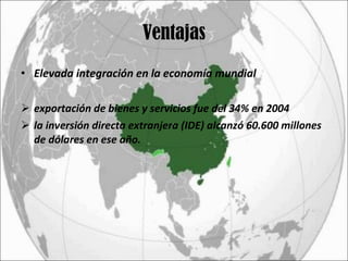 Ventajas Elevada integración en la economía mundial  exportación de bienes y servicios fue del 34% en 2004 la inversión directa extranjera (IDE) alcanzó 60.600 millones de dólares en ese año.  