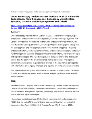 Aarkstore.com announces, a new market research report is available in its vast collection

China Endoscopy Devices Market Outlook to 2017 – Flexible
Endoscopes, Rigid Endoscopes, Endoscopy Visualization
Systems, Capsule Endoscope Systems and Others

http://www.aarkstore.com/reports/Offshore-Financial-Services-in-
Jersey-2005-09-Databook--191327.html

Summary

China Endoscopy Devices Market Outlook to 2017 – Flexible Endoscopes, Rigid
Endoscopes, Endoscopy Visualization Systems, Capsule Endoscope Systems and
Others” provides key market data on the China Endoscopy Devices market. The
report provides value (USD million), volume (units) and average price (USD) data
for each segment and sub-segment within seven market categories – Capsule
Endoscope Systems, Endoscopic Instruments, Endoscopic Reprocessors, Endoscopy
Fluid Management Systems, Endoscopy Visualization Systems, Flexible Endoscopes
and Rigid Endoscopes. The report also provides company shares and distribution
shares data for each of the aforementioned market categories. The report is
supplemented with global corporate-level profiles of the key market participants
with information on company financials and pipeline products, wherever available.

This report is built using data and information sourced from proprietary databases,
primary and secondary research and in-house analysis by GlobalData’s team of
industry experts.

Scope

- Market size and company share data for Endoscopy Devices market categories –
Capsule Endoscope Systems, Endoscopic Instruments, Endoscopic Reprocessors,
Endoscopy Fluid Management Systems, Endoscopy Visualization Systems, Flexible
Endoscopes and Rigid Endoscopes.

- Annualized market revenues (USD million), volume (units) and average price
(USD) data for each of the segments and sub-segments within seven market
categories. Data from 2003 to 2010, forecast forward for 7 years to 2017.
 