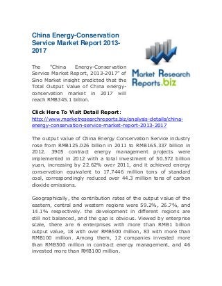 China Energy-Conservation
Service Market Report 20132017
The
"China
Energy-Conservation
Service Market Report, 2013-2017” of
Sino Market insight predicted that the
Total Output Value of China energyconservation market in 2017 will
reach RMB345.1 billion.
Click Here To Visit Detail Report:
http://www.marketresearchreports.biz/analysis-details/chinaenergy-conservation-service-market-report-2013-2017
The output value of China Energy Conservation Service industry
rose from RMB125.026 billion in 2011 to RMB165.337 billion in
2012. 3905 contract energy management projects were
implemented in 2012 with a total investment of 50.572 billion
yuan, increasing by 22.62% over 2011, and it achieved energy
conservation equivalent to 17.7446 million tons of standard
coal, correspondingly reduced over 44.3 million tons of carbon
dioxide emissions.
Geographically, the contribution rates of the output value of the
eastern, central and western regions were 59.2%, 26.7%, and
14.1% respectively. the development in different regions are
still not balanced, and the gap is obvious. Viewed by enterprise
scale, there are 6 enterprises with more than RMB1 billion
output value, 18 with over RMB500 million, 83 with more than
RMB100 million. Among them, 12 companies invested more
than RMB500 million in contract energy management, and 46
invested more than RMB100 million.

 