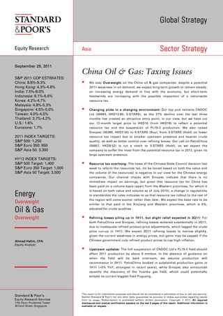 Global Strategy


Equity Research                Asia                                                                                                            Sector Strategy

September 29, 2011
                               China Oil & Gas: Taxing Issues
S&P 2011 GDP ESTIMATES:
China: 8.8%-9.3%                         We stay Overweight on the China oil & gas companies: despite a potential
Hong Kong: 4.3%-4.8%                     2H11 weakness in oil demand, we expect long-term growth to remain steady,
India: 7.5%-8.0%                         on increasing energy demand in line with the economy, but short-term
Indonesia: 6.1%-6.6%                     headwinds are increasing with the possible imposition of a nationwide
Korea: 4.2%-4.7%                         resource tax.
Malaysia: 4.8%-5.3%
Singapore: 4.5%-5.0%                     Changing picks in a changing environment : Our top pick remains CNOOC
                                                                      environment:
Taiwan: 4.0%-4.5%                        Ltd (00883, HKD12.80, 5-STARS), as the 27% decline over the last three
Thailand: 3.7%-4.2%                      months has created an attractive entry point, in our view, but we have cut
U.S.: 1.6%                               our 12-month target price to HKD16 (from HKD18) to reflect a potential
Eurozone: 1.7%                           resource tax and the suspension of PL19-3 production. We also raised
                                         Sinopec (00386, HKD7.55) to 4-STARS (Buy), from 3-STARS (Hold) on lower
2011 INDEX TARGETS:                      resource tax impact due to smaller upstream presence and heavier crude
S&P 500: 1,250                           quality, as well as better control over refining losses. Our call on PetroChina
S&P Euro 350: 850                        (00857, HKD9.52) is cut a notch to 3-STARS (Hold), as we expect the
S&P Asia 50: 3,300                       company to suffer the most from the potential resource tax in 2012, given its
                                         large upstream presence.
HY12 INDEX TARGETS:
S&P 500 Target: 1,400                    Re source tax overhang : The news of the Chinese State Council decision last
S&P Euro 350 Target: 1,000               week to reform the resources tax, (to be levied based on both the value and
S&P Asia 50 Target: 3,500                the volume of the resources) is negative in our view for the Chinese energy
                                         companies. Our channel checks with Sinopec indicate that there is no
                                         immediate impact on earnings, but given that resource tax for China has
                                         been paid on a volume basis (apart from the Western provinces, for which it
                                         is based on both value and volume as of July 2010), a change in regulations
Energy                                   to standardize the rules indicates to us that resource tax rollout to the rest of
                                         the region will come sooner rather than later. We expect the base rate to be
Overweight                               similar to that paid in the Xinjiang and Western provinces, which is 5%,

Oil & Gas                                adjusted for crude qualities.


Overweight                               Refining losses piling up in 1H11 , but slight relief expected in 3Q 11 : For
                                                                                                              11:
                                         both PetroChina and Sinopec, refining losses widened substantially in 2Q11,
                                         due to inadequate refined product price adjustments, which lagged the crude
                                         price run-up in 1H11. We expect 3Q11 refining losses to narrow slightly,
                                         given the current weakness in energy prices, but gains may be capped if the
Ahmad Halim, CFA                         Chinese government cuts refined product prices to cap high inflation.
Equity Analyst
                                         Upstream updates: The full suspension of CNOOC Ltd’s PL19-3 field should
                                         affect 2011 production by about 6 mmboe. In the absence of guidance on
                                         when the field                           will be              back          onstream,                 we assume production                                        will
                                         recommence in 2H11. PetroChina booked in substantial production gains in
                                         1H11 (+5% YoY, strongest in recent years), while Sinopec also announced
                                         recently the discovery of the Yuanba gas field, which could potentially
                                         eclipse its current biggest field Puguang.




                               This report is for information purposes and should not be considered a solicitation to buy or sell any security.
Standard & Poor’s              Neither Standard & Poor’s nor any other party guarantees its accuracy or makes warranties regarding results
Equity Research Services       from its usage. Redistribution is prohibited without written permission. Copyright © 2011. All required
17th Floor, Prudential Tower   d i s c l o s u r e s a n d a n a l y s t ce r t i f i ca t i o n a p p e a r s o n t h e l a st 3 p a g e s o f t h i s r e p o r t . A d d i t i o n a l i n f o r m a t i o n i s
30 Cecil Street, Singapore     a v a i l a b l e o n re q u e s t .
 