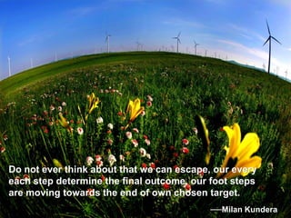 Do not ever think about that we can escape, our every
each step determine the final outcome, our foot steps
are moving towards the end of own chosen target.
──Milan Kundera
 