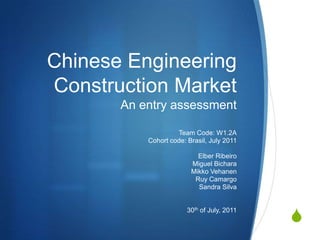 Chinese Engineering Construction MarketAn entry assessment Team Code: W1.2A Cohort code: Brasil, July 2011 Elber Ribeiro Miguel Bichara MikkoVehanen RuyCamargo Sandra Silva 30th of July, 2011 