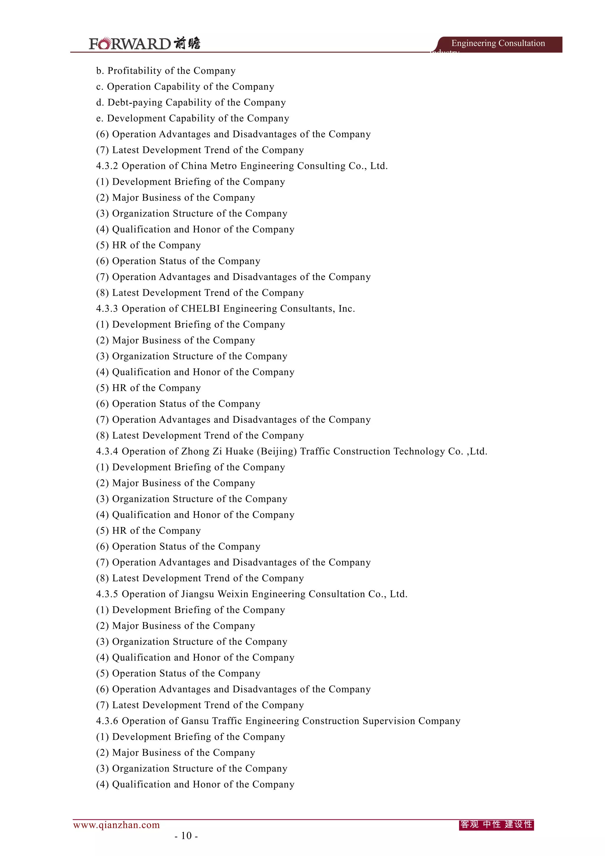 Engineering Consultation
Industry

b. Profitability of the Company
c. Operation Capability of the Company
d. Debt-paying Capability of the Company
e. Development Capability of the Company
(6) Operation Advantages and Disadvantages of the Company
(7) Latest Development Trend of the Company
4.3.2 Operation of China Metro Engineering Consulting Co., Ltd.
(1) Development Briefing of the Company
(2) Major Business of the Company
(3) Organization Structure of the Company
(4) Qualification and Honor of the Company
(5) HR of the Company
(6) Operation Status of the Company
(7) Operation Advantages and Disadvantages of the Company
(8) Latest Development Trend of the Company
4.3.3 Operation of CHELBI Engineering Consultants, Inc.
(1) Development Briefing of the Company
(2) Major Business of the Company
(3) Organization Structure of the Company
(4) Qualification and Honor of the Company
(5) HR of the Company
(6) Operation Status of the Company
(7) Operation Advantages and Disadvantages of the Company
(8) Latest Development Trend of the Company
4.3.4 Operation of Zhong Zi Huake (Beijing) Traffic Construction Technology Co. ,Ltd.
(1) Development Briefing of the Company
(2) Major Business of the Company
(3) Organization Structure of the Company
(4) Qualification and Honor of the Company
(5) HR of the Company
(6) Operation Status of the Company
(7) Operation Advantages and Disadvantages of the Company
(8) Latest Development Trend of the Company
4.3.5 Operation of Jiangsu Weixin Engineering Consultation Co., Ltd.
(1) Development Briefing of the Company
(2) Major Business of the Company
(3) Organization Structure of the Company
(4) Qualification and Honor of the Company
(5) Operation Status of the Company
(6) Operation Advantages and Disadvantages of the Company
(7) Latest Development Trend of the Company
4.3.6 Operation of Gansu Traffic Engineering Construction Supervision Company
(1) Development Briefing of the Company
(2) Major Business of the Company
(3) Organization Structure of the Company
(4) Qualification and Honor of the Company

www.qianzhan.com

- 10 -

客观 中性 建设性

 