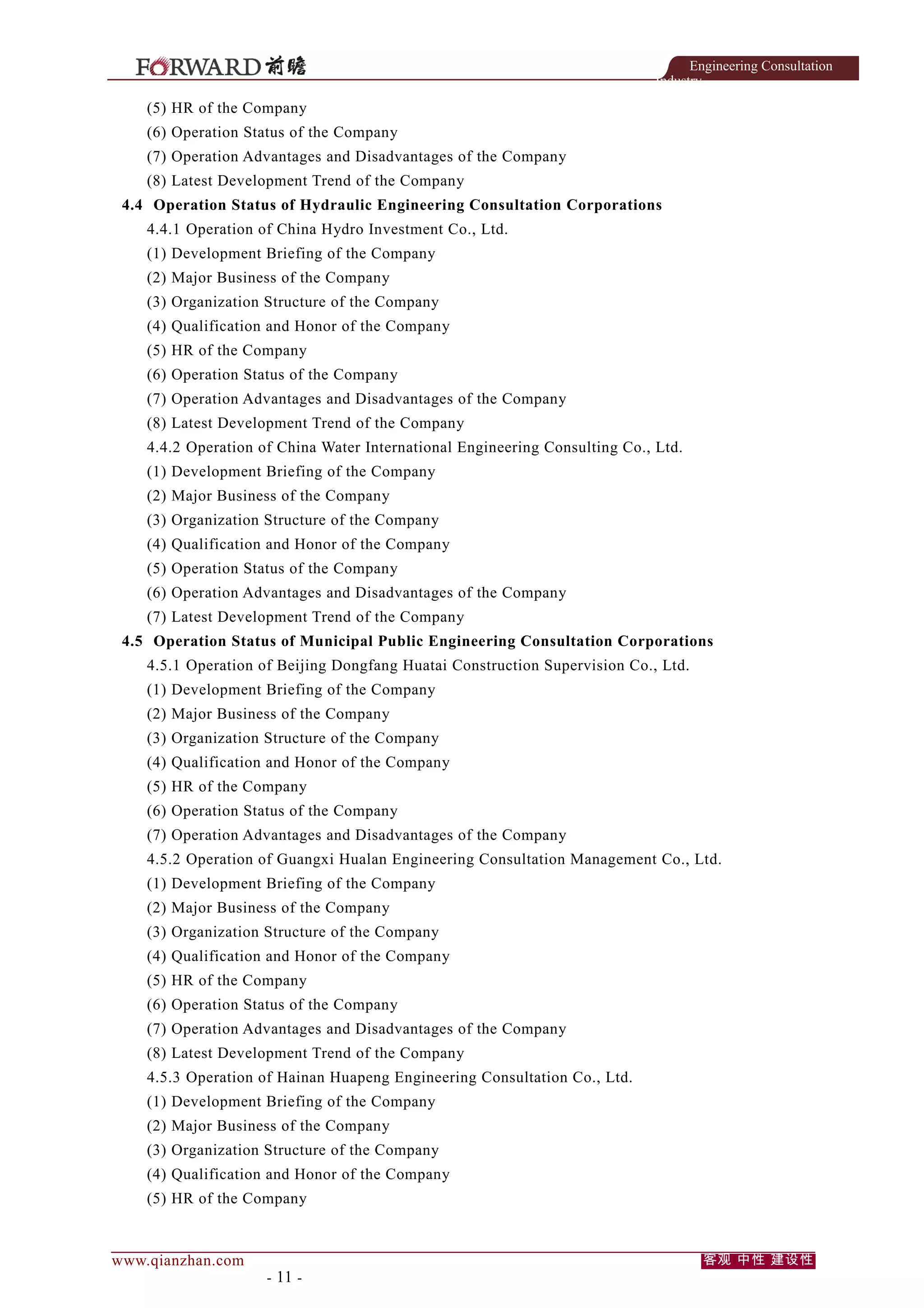 Engineering Consultation
Industry

(5) HR of the Company
(6) Operation Status of the Company
(7) Operation Advantages and Disadvantages of the Company
(8) Latest Development Trend of the Company
4.4 Operation Status of Hydraulic Engineering Consultation Corporations
4.4.1 Operation of China Hydro Investment Co., Ltd.
(1) Development Briefing of the Company
(2) Major Business of the Company
(3) Organization Structure of the Company
(4) Qualification and Honor of the Company
(5) HR of the Company
(6) Operation Status of the Company
(7) Operation Advantages and Disadvantages of the Company
(8) Latest Development Trend of the Company
4.4.2 Operation of China Water International Engineering Consulting Co., Ltd.
(1) Development Briefing of the Company
(2) Major Business of the Company
(3) Organization Structure of the Company
(4) Qualification and Honor of the Company
(5) Operation Status of the Company
(6) Operation Advantages and Disadvantages of the Company
(7) Latest Development Trend of the Company
4.5 Operation Status of Municipal Public Engineering Consultation Corporations
4.5.1 Operation of Beijing Dongfang Huatai Construction Supervision Co., Ltd.
(1) Development Briefing of the Company
(2) Major Business of the Company
(3) Organization Structure of the Company
(4) Qualification and Honor of the Company
(5) HR of the Company
(6) Operation Status of the Company
(7) Operation Advantages and Disadvantages of the Company
4.5.2 Operation of Guangxi Hualan Engineering Consultation Management Co., Ltd.
(1) Development Briefing of the Company
(2) Major Business of the Company
(3) Organization Structure of the Company
(4) Qualification and Honor of the Company
(5) HR of the Company
(6) Operation Status of the Company
(7) Operation Advantages and Disadvantages of the Company
(8) Latest Development Trend of the Company
4.5.3 Operation of Hainan Huapeng Engineering Consultation Co., Ltd.
(1) Development Briefing of the Company
(2) Major Business of the Company
(3) Organization Structure of the Company
(4) Qualification and Honor of the Company
(5) HR of the Company

www.qianzhan.com

- 11 -

客观 中性 建设性

 