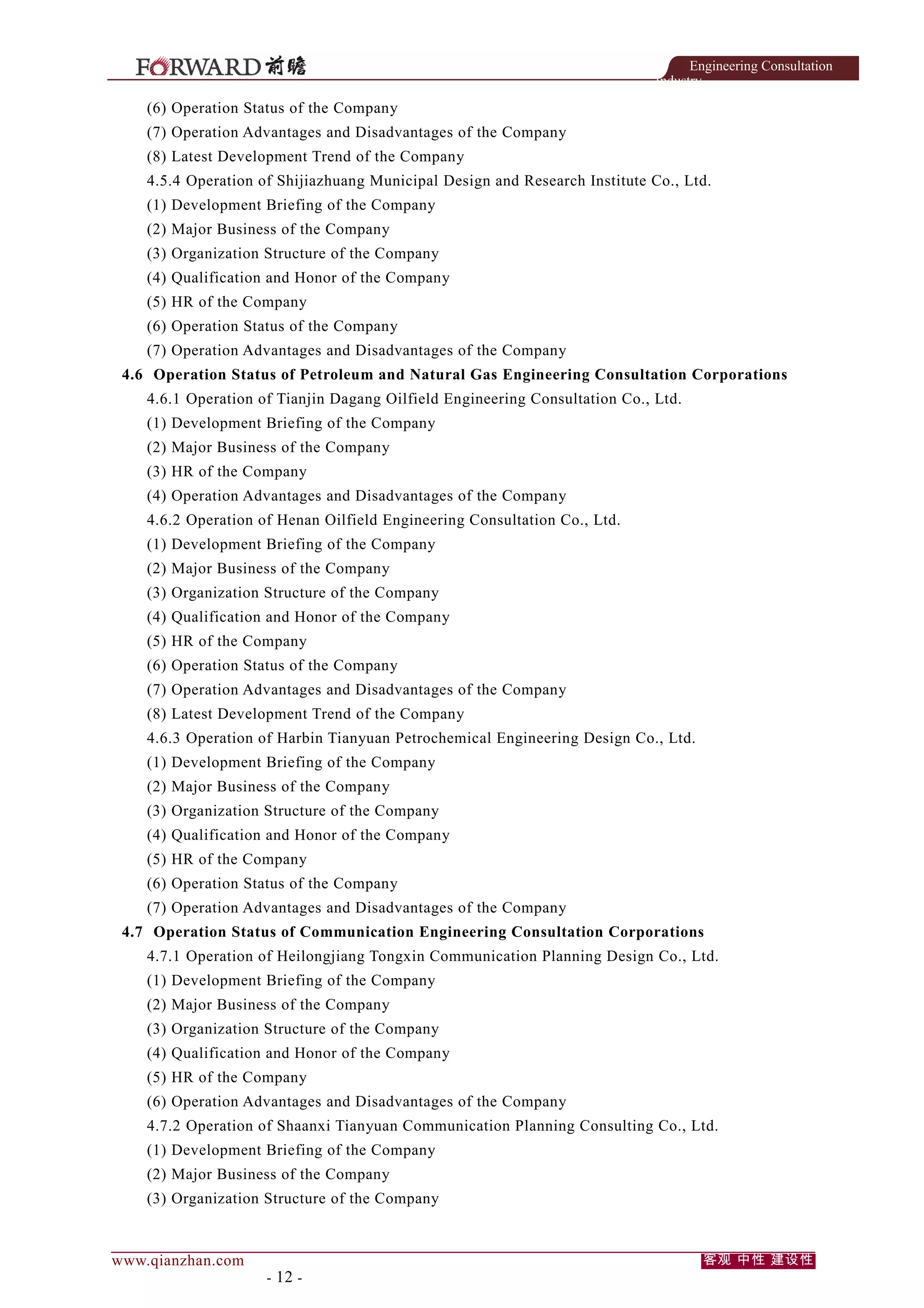 Engineering Consultation
Industry

(6) Operation Status of the Company
(7) Operation Advantages and Disadvantages of the Company
(8) Latest Development Trend of the Company
4.5.4 Operation of Shijiazhuang Municipal Design and Research Institute Co., Ltd.
(1) Development Briefing of the Company
(2) Major Business of the Company
(3) Organization Structure of the Company
(4) Qualification and Honor of the Company
(5) HR of the Company
(6) Operation Status of the Company
(7) Operation Advantages and Disadvantages of the Company
4.6 Operation Status of Petroleum and Natural Gas Engineering Consultation Corporations
4.6.1 Operation of Tianjin Dagang Oilfield Engineering Consultation Co., Ltd.
(1) Development Briefing of the Company
(2) Major Business of the Company
(3) HR of the Company
(4) Operation Advantages and Disadvantages of the Company
4.6.2 Operation of Henan Oilfield Engineering Consultation Co., Ltd.
(1) Development Briefing of the Company
(2) Major Business of the Company
(3) Organization Structure of the Company
(4) Qualification and Honor of the Company
(5) HR of the Company
(6) Operation Status of the Company
(7) Operation Advantages and Disadvantages of the Company
(8) Latest Development Trend of the Company
4.6.3 Operation of Harbin Tianyuan Petrochemical Engineering Design Co., Ltd.
(1) Development Briefing of the Company
(2) Major Business of the Company
(3) Organization Structure of the Company
(4) Qualification and Honor of the Company
(5) HR of the Company
(6) Operation Status of the Company
(7) Operation Advantages and Disadvantages of the Company
4.7 Operation Status of Communication Engineering Consultation Corporations
4.7.1 Operation of Heilongjiang Tongxin Communication Planning Design Co., Ltd.
(1) Development Briefing of the Company
(2) Major Business of the Company
(3) Organization Structure of the Company
(4) Qualification and Honor of the Company
(5) HR of the Company
(6) Operation Advantages and Disadvantages of the Company
4.7.2 Operation of Shaanxi Tianyuan Communication Planning Consulting Co., Ltd.
(1) Development Briefing of the Company
(2) Major Business of the Company
(3) Organization Structure of the Company

www.qianzhan.com

- 12 -

客观 中性 建设性

 