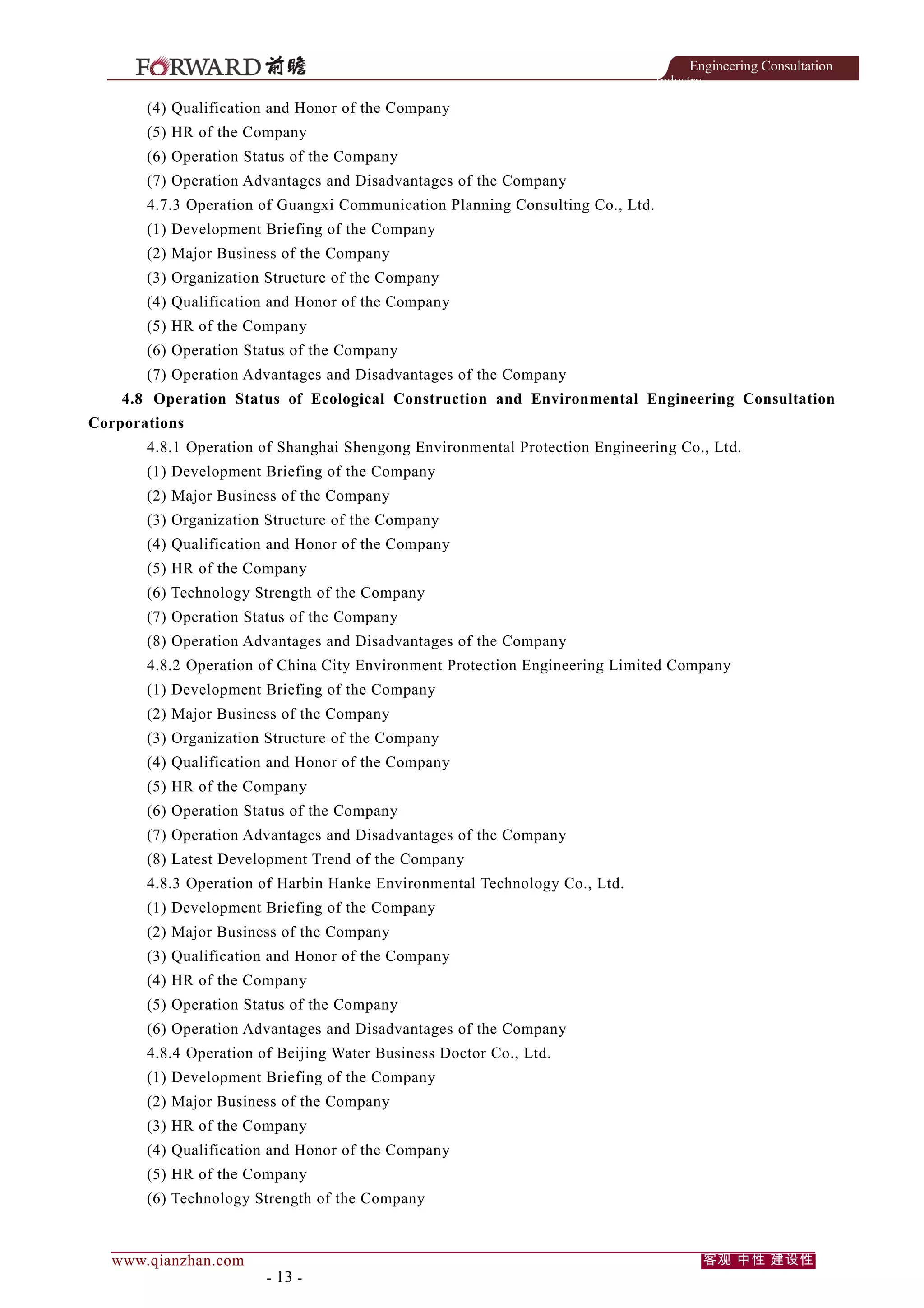Engineering Consultation
Industry

(4) Qualification and Honor of the Company
(5) HR of the Company
(6) Operation Status of the Company
(7) Operation Advantages and Disadvantages of the Company
4.7.3 Operation of Guangxi Communication Planning Consulting Co., Ltd.
(1) Development Briefing of the Company
(2) Major Business of the Company
(3) Organization Structure of the Company
(4) Qualification and Honor of the Company
(5) HR of the Company
(6) Operation Status of the Company
(7) Operation Advantages and Disadvantages of the Company
4.8 Operation Status of Ecological Construction and Environmental Engineering Consultation
Corporations
4.8.1 Operation of Shanghai Shengong Environmental Protection Engineering Co., Ltd.
(1) Development Briefing of the Company
(2) Major Business of the Company
(3) Organization Structure of the Company
(4) Qualification and Honor of the Company
(5) HR of the Company
(6) Technology Strength of the Company
(7) Operation Status of the Company
(8) Operation Advantages and Disadvantages of the Company
4.8.2 Operation of China City Environment Protection Engineering Limited Company
(1) Development Briefing of the Company
(2) Major Business of the Company
(3) Organization Structure of the Company
(4) Qualification and Honor of the Company
(5) HR of the Company
(6) Operation Status of the Company
(7) Operation Advantages and Disadvantages of the Company
(8) Latest Development Trend of the Company
4.8.3 Operation of Harbin Hanke Environmental Technology Co., Ltd.
(1) Development Briefing of the Company
(2) Major Business of the Company
(3) Qualification and Honor of the Company
(4) HR of the Company
(5) Operation Status of the Company
(6) Operation Advantages and Disadvantages of the Company
4.8.4 Operation of Beijing Water Business Doctor Co., Ltd.
(1) Development Briefing of the Company
(2) Major Business of the Company
(3) HR of the Company
(4) Qualification and Honor of the Company
(5) HR of the Company
(6) Technology Strength of the Company

www.qianzhan.com

- 13 -

客观 中性 建设性

 